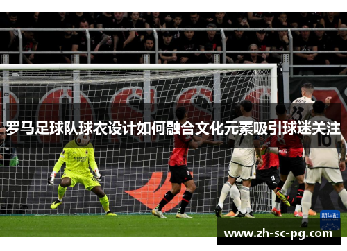 罗马足球队球衣设计如何融合文化元素吸引球迷关注