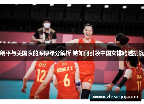 朗平与美国队的深厚缘分解析 她如何引领中国女排跨越挑战 朗平与美国队的深厚缘分解析 她如何引领中国女排跨越挑战