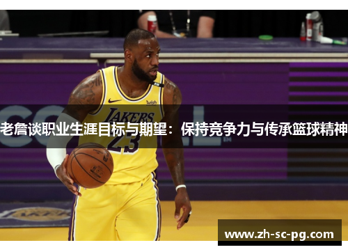 老詹谈职业生涯目标与期望：保持竞争力与传承篮球精神