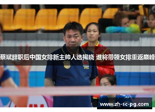 蔡斌辞职后中国女排新主帅人选揭晓 谁将带领女排重返巅峰