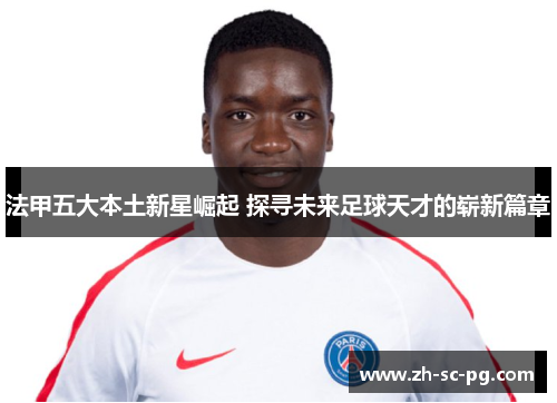 法甲五大本土新星崛起 探寻未来足球天才的崭新篇章