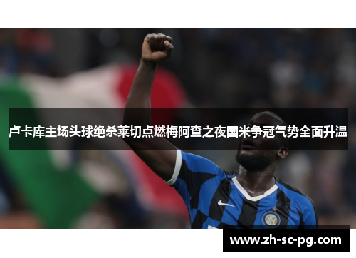 卢卡库主场头球绝杀莱切点燃梅阿查之夜国米争冠气势全面升温