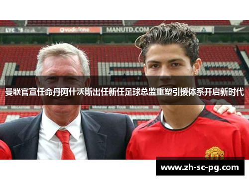 曼联官宣任命丹阿什沃斯出任新任足球总监重塑引援体系开启新时代