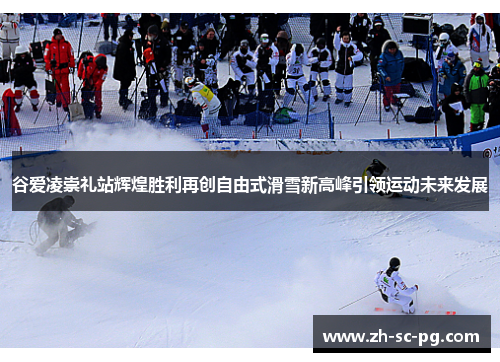 谷爱凌崇礼站辉煌胜利再创自由式滑雪新高峰引领运动未来发展