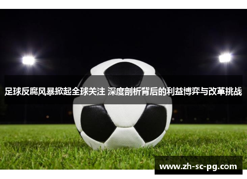 足球反腐风暴掀起全球关注 深度剖析背后的利益博弈与改革挑战