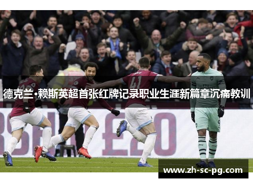 德克兰·赖斯英超首张红牌记录职业生涯新篇章沉痛教训 德克兰·赖斯英超首张红牌记录职业生涯新篇章沉痛教训
